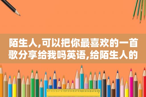 陌生人,可以把你最喜欢的一首歌分享给我吗英语,给陌生人的你听歌曲