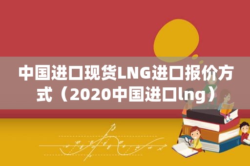 中国进口现货LNG进口报价方式（2020中国进口lng）