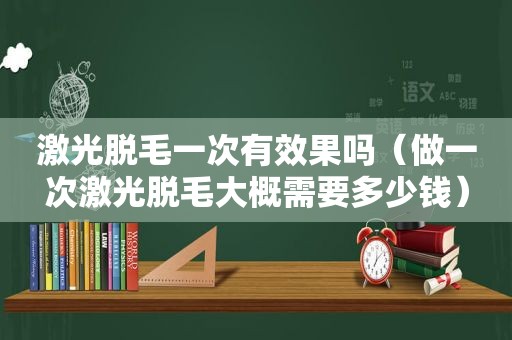 激光脱毛一次有效果吗（做一次激光脱毛大概需要多少钱）