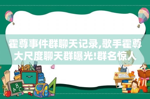 霍尊事件群聊天记录,歌手霍尊大尺度聊天群曝光!群名惊人