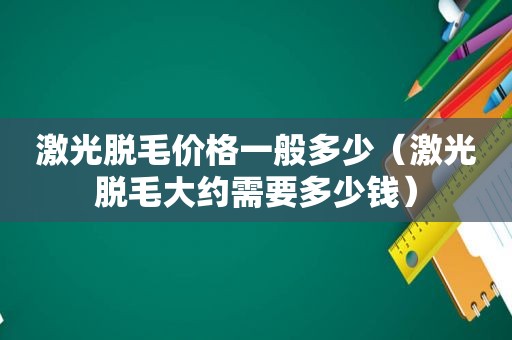 激光脱毛价格一般多少（激光脱毛大约需要多少钱）