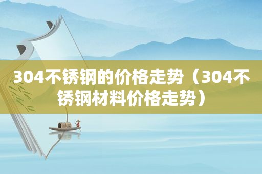 304不锈钢的价格走势（304不锈钢材料价格走势）