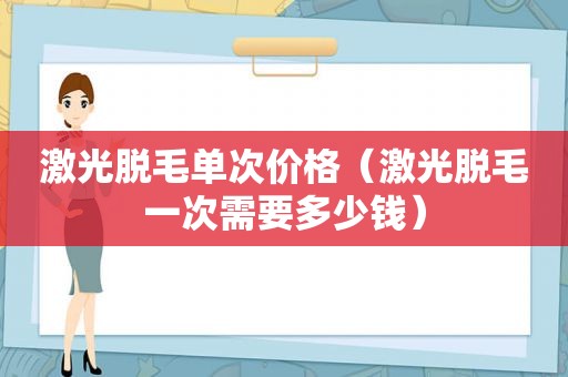 激光脱毛单次价格（激光脱毛一次需要多少钱）