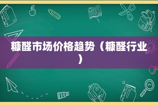 糠醛市场价格趋势（糠醛行业）