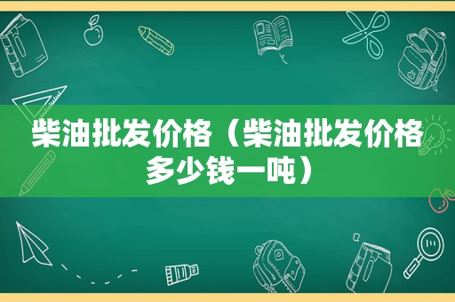 柴油批发价格（柴油批发价格多少钱一吨）