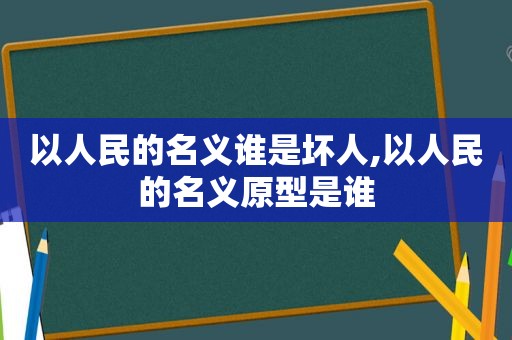 以人民的名义谁是坏人,以人民的名义原型是谁