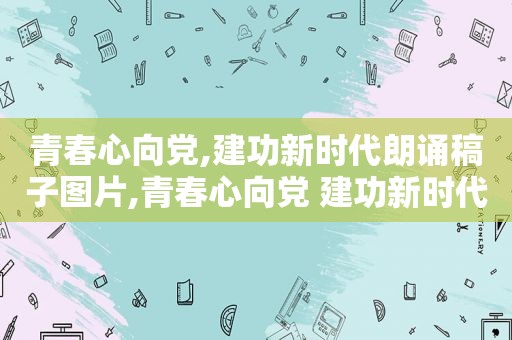 青春心向党,建功新时代朗诵稿子图片,青春心向党 建功新时代朗诵诗歌