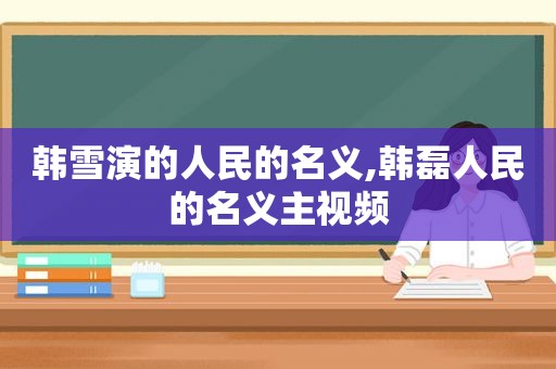 韩雪演的人民的名义,韩磊人民的名义主视频