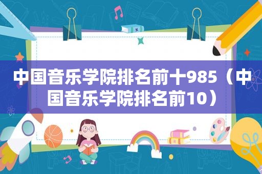 中国音乐学院排名前十985（中国音乐学院排名前10）