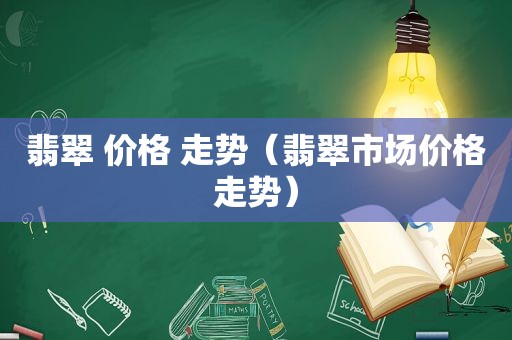 翡翠 价格 走势（翡翠市场价格走势）