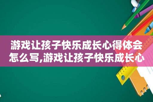 游戏让孩子快乐成长心得体会怎么写,游戏让孩子快乐成长心得体会作文