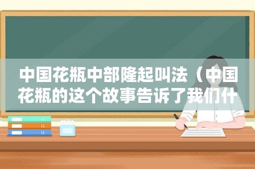 中国花瓶中部隆起叫法（中国花瓶的这个故事告诉了我们什么启示）