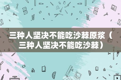 三种人坚决不能吃沙棘原浆（三种人坚决不能吃沙棘）