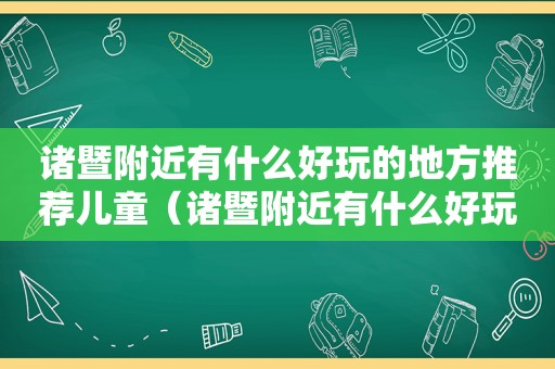 诸暨附近有什么好玩的地方推荐儿童（诸暨附近有什么好玩的吗）