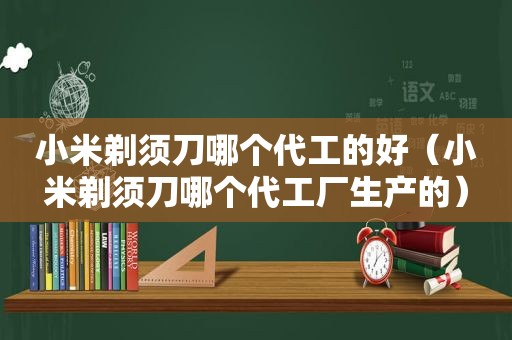 小米剃须刀哪个代工的好（小米剃须刀哪个代工厂生产的）