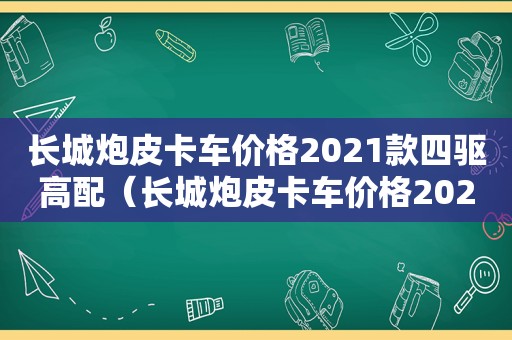 长城炮皮卡车价格2021款四驱高配（长城炮皮卡车价格2021款四驱价格）