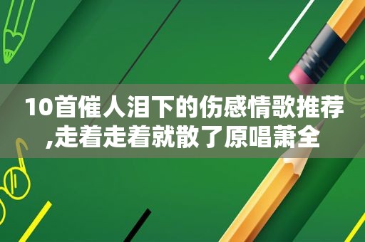 10首催人泪下的伤感情歌推荐,走着走着就散了原唱萧全