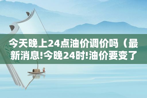 今天晚上24点油价调价吗（最新消息!今晚24时!油价要变了）