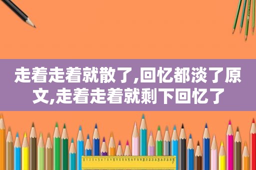 走着走着就散了,回忆都淡了原文,走着走着就剩下回忆了