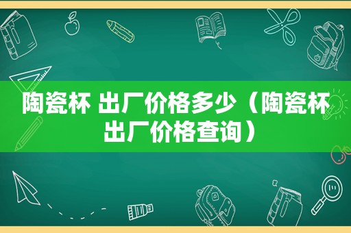 陶瓷杯 出厂价格多少（陶瓷杯 出厂价格查询）