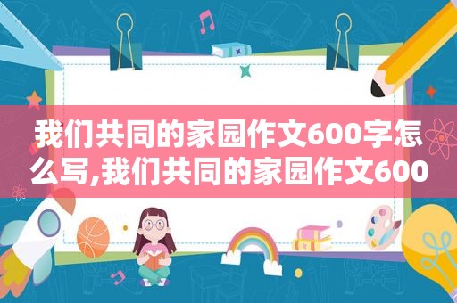 我们共同的家园作文600字怎么写,我们共同的家园作文600字初中