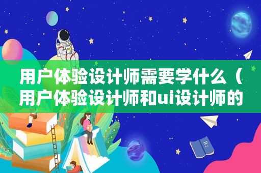 用户体验设计师需要学什么（用户体验设计师和ui设计师的区别）