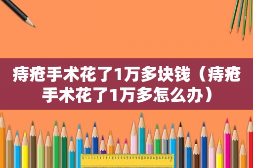 痔疮手术花了1万多块钱（痔疮手术花了1万多怎么办）