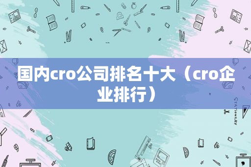 国内cro公司排名十大（cro企业排行）