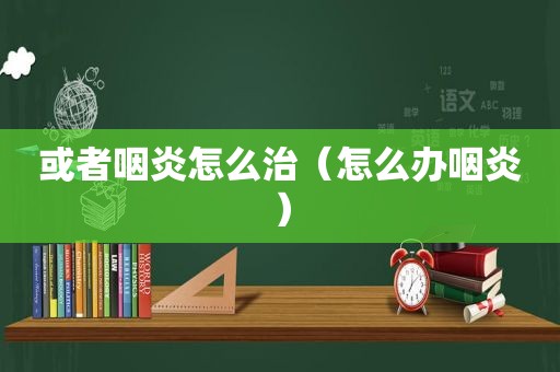 或者咽炎怎么治（怎么办咽炎）