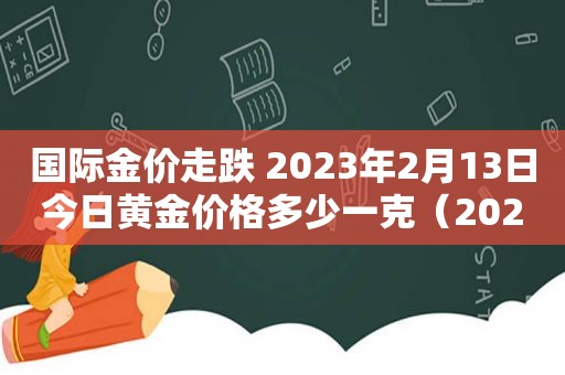 国际金价走跌 2023年2月13日今日黄金价格多少一克（2021.2.13金价）