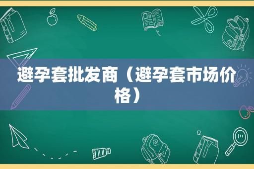 避孕套批发商（避孕套市场价格）