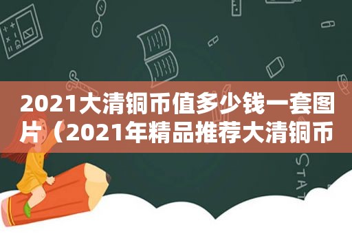 2021大清铜币值多少钱一套图片（2021年精品推荐大清铜币）