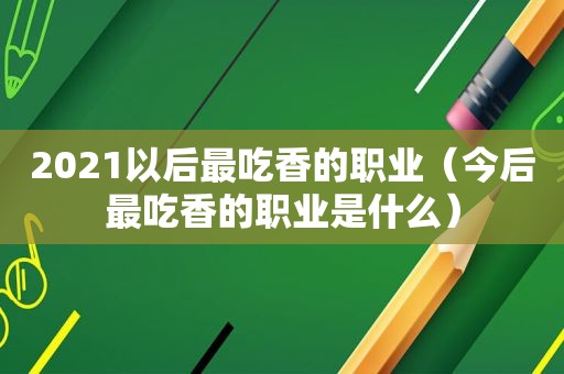 2021以后最吃香的职业（今后最吃香的职业是什么）