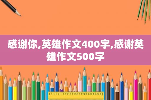 感谢你,英雄作文400字,感谢英雄作文500字