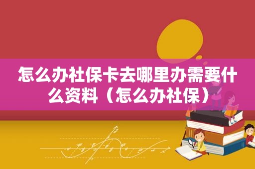 怎么办社保卡去哪里办需要什么资料（怎么办社保）