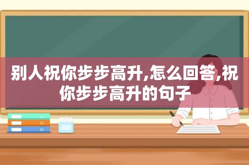 别人祝你步步高升,怎么回答,祝你步步高升的句子