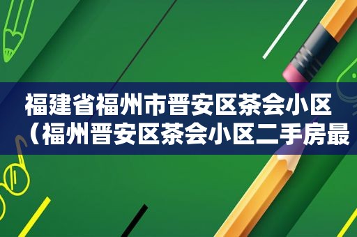 福建省福州市晋安区茶会小区（福州晋安区茶会小区二手房最新房源）