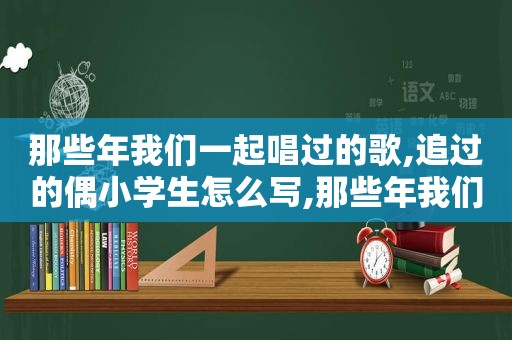 那些年我们一起唱过的歌,追过的偶小学生怎么写,那些年我们一起唱过的歌词