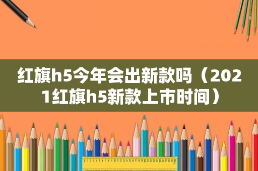 红旗h5今年会出新款吗（2021红旗h5新款上市时间）