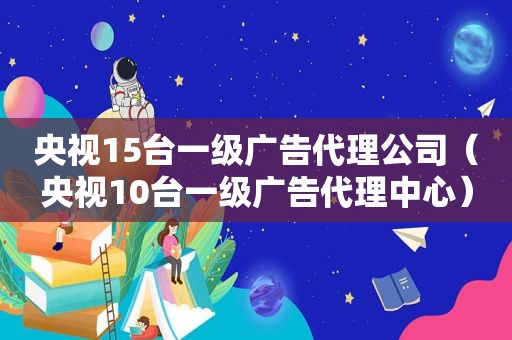 央视15台一级广告代理公司（央视10台一级广告代理中心）