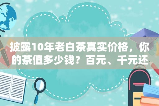 披露10年老白茶真实价格，你的茶值多少钱？百元、千元还是万元？