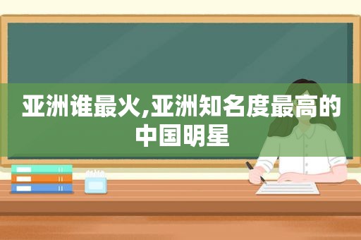 亚洲谁最火,亚洲知名度最高的中国明星