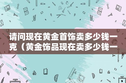 请问现在黄金首饰卖多少钱一克（黄金饰品现在卖多少钱一克）