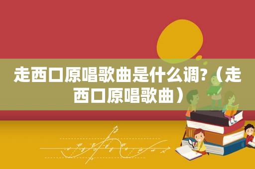 走西口原唱歌曲是什么调?（走西口原唱歌曲）