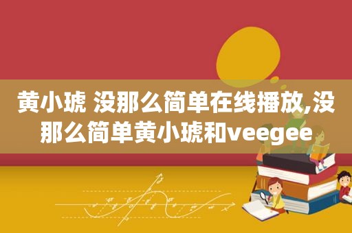 黄小琥 没那么简单在线播放,没那么简单黄小琥和veegee