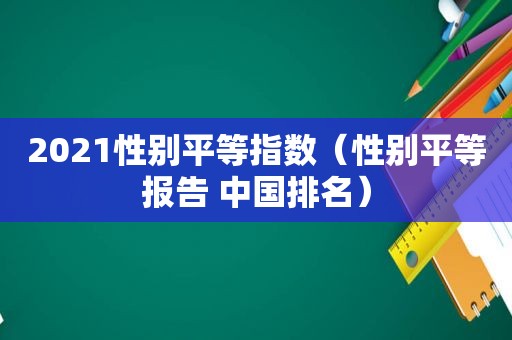 2021性别平等指数（性别平等报告 中国排名）