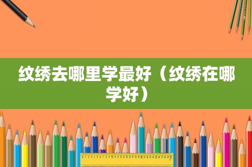 纹绣去哪里学最好（纹绣在哪学好）