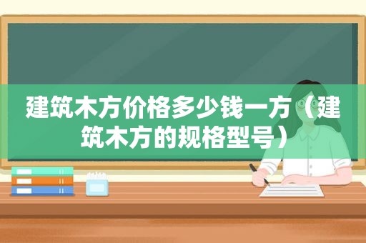 建筑木方价格多少钱一方（建筑木方的规格型号）