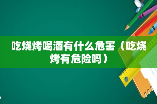 吃烧烤喝酒有什么危害（吃烧烤有危险吗）