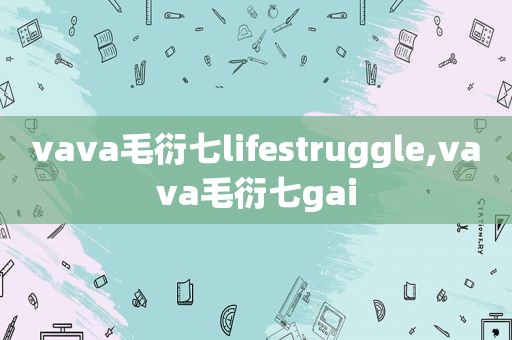 vava毛衍七lifestruggle,vava毛衍七gai